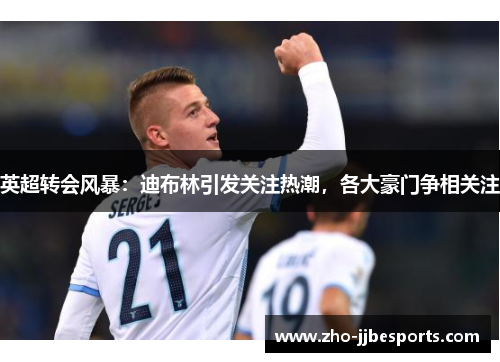 英超转会风暴：迪布林引发关注热潮，各大豪门争相关注