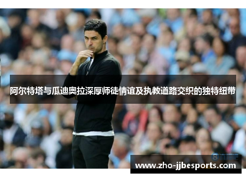 阿尔特塔与瓜迪奥拉深厚师徒情谊及执教道路交织的独特纽带 阿尔特塔与瓜迪奥拉深厚师徒情谊及执教道路交织的独特纽带