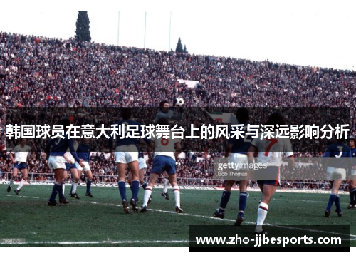 韩国球员在意大利足球舞台上的风采与深远影响分析